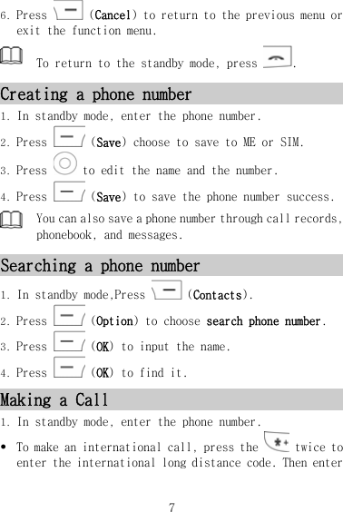 6. Press   (Cancel) to return to the previous menu or exit the function menu.  To return to the standby mode, press  . Creating a phone number 1. In standby mode, enter the phone number. 2. Press   (Save) choose to save to ME or SIM. 3. Press   to edit the name and the number. 4. Press   (Save) to save the phone number success.  You can also save a phone number through call records, phonebook, and messages. Searching a phone number 1. In standby mode,Press   (Contacts). 2. Press   (Option) to choose search phone number. 3. Press   (OK）to input the name. 4. Press   (OK）to find it. Making a Call 1. In standby mode, enter the phone number. z To make an international call, press the   twice to enter the international long distance code. Then enter 7 