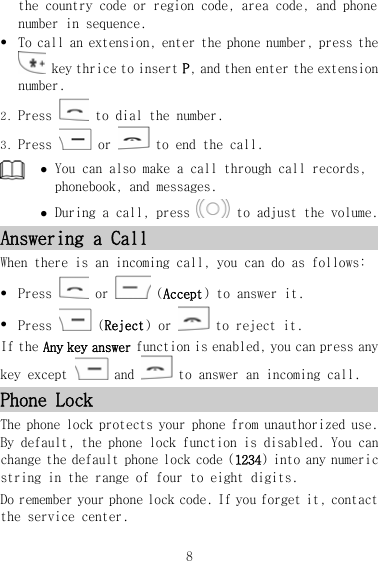 the country code or region code, area code, and phone number in sequence. z To call an extension, enter the phone number, press the  key thrice to insert P, and then enter the extension number. 2. Press   to dial the number. 3. Press   or   to end the call.  z You can also make a call through call records, phonebook, and messages. z During a call, press   to adjust the volume. Answering a Call When there is an incoming call, you can do as follows: z Press   or   (Accept) to answer it. z Press   (Reject) or   to reject it. If the Any key answer function is enabled, you can press any key except   and   to answer an incoming call. Phone Lock The phone lock protects your phone from unauthorized use. By default, the phone lock function is disabled. You can change the default phone lock code (1234) into any numeric string in the range of four to eight digits. Do remember your phone lock code. If you forget it, contact the service center. 8 