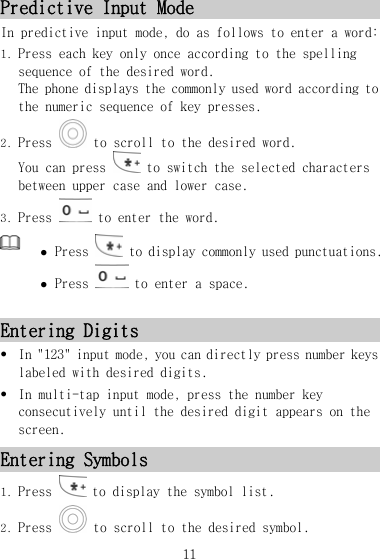 Predictive Input Mode In predictive input mode, do as follows to enter a word: 1. Press each key only once according to the spelling sequence of the desired word.  The phone displays the commonly used word according to the numeric sequence of key presses. 2. Press   to scroll to the desired word. You can press   to switch the selected characters between upper case and lower case. 3. Press   to enter the word.  z Press   to display commonly used punctuations. z Press   to enter a space. Entering Digits z In &quot;123&quot; input mode, you can directly press number keys labeled with desired digits. z In multi-tap input mode, press the number key consecutively until the desired digit appears on the screen. Entering Symbols 1. Press   to display the symbol list. 2. Press   to scroll to the desired symbol. 11 