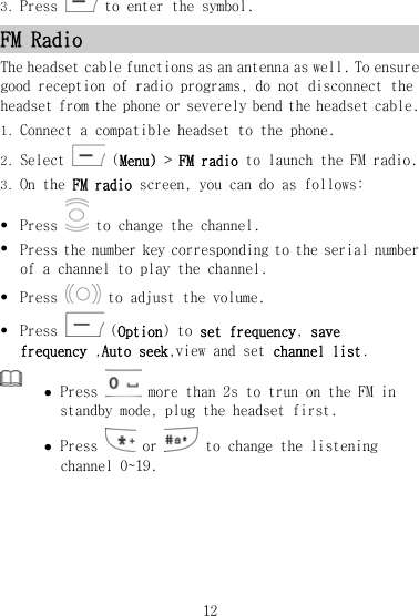 3. Press   to enter the symbol. FM Radio The headset cable functions as an antenna as well. To ensure good reception of radio programs, do not disconnect the headset from the phone or severely bend the headset cable. 1. Connect a compatible headset to the phone. 2. Select   (Menu) &gt; FM radio to launch the FM radio. 3. On the FM radio screen, you can do as follows: z Press   to change the channel. z Press the number key corresponding to the serial number of a channel to play the channel. z Press   to adjust the volume. z Press   (Option) to set frequency, save frequency ,Auto seek,view and set channel list.  z Press   more than 2s to trun on the FM in standby mode, plug the headset first. z Press   or   to change the listening channel 0~19. 12 