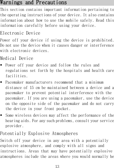 13 Warnings and Precautions  This section contains important information pertaining to the operating instructions of your device. It also contains information about how to use the mobile safely. Read this information carefully before using your device. Electronic Device Power off your device if using the device is prohibited. Do not use the device when it causes danger or interference with electronic devices. Medical Device z Power off your device and follow the rules and regulations set forth by the hospitals and health care facilities. z Pacemaker manufacturers recommend that a minimum distance of 15 cm be maintained between a device and a pacemaker to prevent potential interference with the pacemaker. If you are using a pacemaker, use the device on the opposite side of the pacemaker and do not carry the device in your front pocket. z Some wireless devices may affect the performance of the hearing aids. For any such problems, consult your service provider. Potentially Explosive Atmospheres Switch off your device in any area with a potentially explosive atmosphere, and comply with all signs and instructions. Areas that may have potentially explosive atmospheres include the areas where you would normally be 