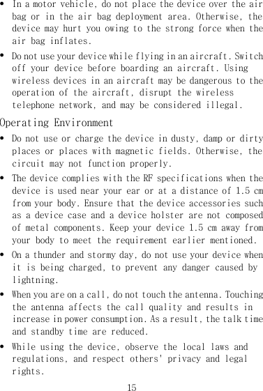 15 z In a motor vehicle, do not place the device over the air bag or in the air bag deployment area. Otherwise, the device may hurt you owing to the strong force when the air bag inflates. z Do not use your device while flying in an aircraft. Switch off your device before boarding an aircraft. Using wireless devices in an aircraft may be dangerous to the operation of the aircraft, disrupt the wireless telephone network, and may be considered illegal.  Operating Environment z Do not use or charge the device in dusty, damp or dirty places or places with magnetic fields. Otherwise, the circuit may not function properly. z The device complies with the RF specifications when the device is used near your ear or at a distance of 1.5 cm from your body. Ensure that the device accessories such as a device case and a device holster are not composed of metal components. Keep your device 1.5 cm away from your body to meet the requirement earlier mentioned. z On a thunder and stormy day, do not use your device when it is being charged, to prevent any danger caused by lightning. z When you are on a call, do not touch the antenna. Touching the antenna affects the call quality and results in increase in power consumption. As a result, the talk time and standby time are reduced. z While using the device, observe the local laws and regulations, and respect others&apos; privacy and legal rights. 