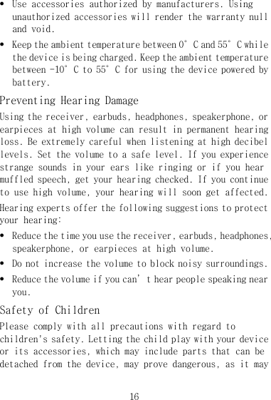 16 z Use accessories authorized by manufacturers. Using unauthorized accessories will render the warranty null and void. z Keep the ambient temperature between 0°C and 55°C while the device is being charged. Keep the ambient temperature between -10°C to 55°C for using the device powered by battery. Preventing Hearing Damage Using the receiver, earbuds, headphones, speakerphone, or earpieces at high volume can result in permanent hearing loss. Be extremely careful when listening at high decibel levels. Set the volume to a safe level. If you experience strange sounds in your ears like ringing or if you hear muffled speech, get your hearing checked. If you continue to use high volume, your hearing will soon get affected. Hearing experts offer the following suggestions to protect your hearing: z Reduce the time you use the receiver, earbuds, headphones, speakerphone, or earpieces at high volume. z Do not increase the volume to block noisy surroundings. z Reduce the volume if you can’t hear people speaking near you. Safety of Children Please comply with all precautions with regard to children&apos;s safety. Letting the child play with your device or its accessories, which may include parts that can be detached from the device, may prove dangerous, as it may 