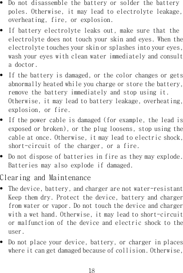 18 z Do not disassemble the battery or solder the battery poles. Otherwise, it may lead to electrolyte leakage, overheating, fire, or explosion. z If battery electrolyte leaks out, make sure that the electrolyte does not touch your skin and eyes. When the electrolyte touches your skin or splashes into your eyes, wash your eyes with clean water immediately and consult a doctor. z If the battery is damaged, or the color changes or gets abnormally heated while you charge or store the battery, remove the battery immediately and stop using it. Otherwise, it may lead to battery leakage, overheating, explosion, or fire. z If the power cable is damaged (for example, the lead is exposed or broken), or the plug loosens, stop using the cable at once. Otherwise, it may lead to electric shock, short-circuit of the charger, or a fire. z Do not dispose of batteries in fire as they may explode. Batteries may also explode if damaged. Clearing and Maintenance z The device, battery, and charger are not water-resistant Keep them dry. Protect the device, battery and charger from water or vapor. Do not touch the device and charger with a wet hand. Otherwise, it may lead to short-circuit or malfunction of the device and electric shock to the user. z Do not place your device, battery, or charger in places where it can get damaged because of collision. Otherwise, 