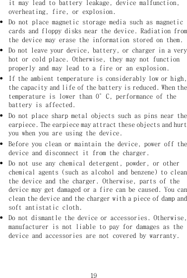 19 it may lead to battery leakage, device malfunction, overheating, fire, or explosion. z Do not place magnetic storage media such as magnetic cards and floppy disks near the device. Radiation from the device may erase the information stored on them. z Do not leave your device, battery, or charger in a very hot or cold place. Otherwise, they may not function properly and may lead to a fire or an explosion. z If the ambient temperature is considerably low or high, the capacity and life of the battery is reduced. When the temperature is lower than 0°C, performance of the battery is affected. z Do not place sharp metal objects such as pins near the earpiece. The earpiece may attract these objects and hurt you when you are using the device. z Before you clean or maintain the device, power off the device and disconnect it from the charger.  z Do not use any chemical detergent, powder, or other chemical agents (such as alcohol and benzene) to clean the device and the charger. Otherwise, parts of the device may get damaged or a fire can be caused. You can clean the device and the charger with a piece of damp and soft antistatic cloth. z Do not dismantle the device or accessories. Otherwise, manufacturer is not liable to pay for damages as the device and accessories are not covered by warranty. 