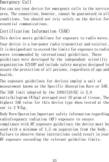 20 Emergency Call You can use your device for emergency calls in the service area. The connection, however, cannot be guaranteed in all conditions. You should not rely solely on the device for essential communications. Certification Information (SAR) This device meets guidelines for exposure to radio waves. Your device is a low-power radio transmitter and receiver. It is designed not to exceed the limits for exposure to radio waves recommended by international guidelines. These guidelines were developed by the independent scientific organization ICNIRP and include safety margins designed to assure the protection of all persons, regardless of age and health. The exposure guidelines for devices employ a unit of measurement known as the Specific Absorption Rate or SAR. The SAR limit adopted by the 1999/519/EC is 2.0 watts/kilogram (W/kg) averaged over 10 gram of tissue. The highest SAR value for this device type when tested at the ear is 2 W/kg. Body Worn Operation Important safety information regarding radiofrequency radiation (RF) exposure to ensure compliance with RF exposure guidelines the device must be used with a minimum of 1.5 cm separation from the body. Failure to observe these instructions could result in your RF exposure exceeding the relevant guideline limits. 