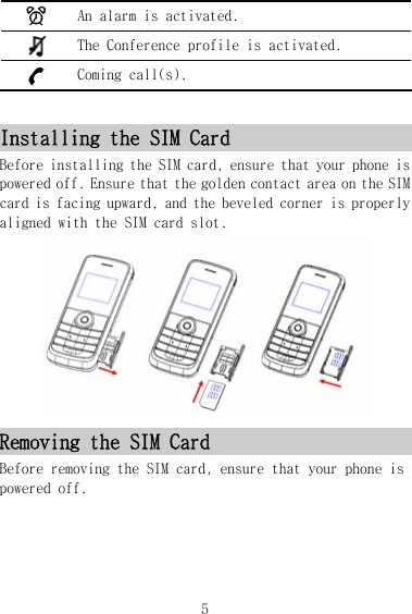  An alarm is activated.  The Conference profile is activated.  Coming call(s).  Installing the SIM Card Before installing the SIM card, ensure that your phone is powered off. Ensure that the golden contact area on the SIM card is facing upward, and the beveled corner is properly aligned with the SIM card slot.  Removing the SIM Card Before removing the SIM card, ensure that your phone is powered off. 5 