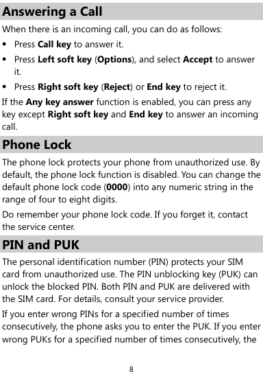  8 Answering a Call When there is an incoming call, you can do as follows:  Press Call key to answer it.  Press Left soft key (Options), and select Accept to answer it.  Press Right soft key (Reject) or End key to reject it. If the Any key answer function is enabled, you can press any key except Right soft key and End key to answer an incoming call. Phone Lock The phone lock protects your phone from unauthorized use. By default, the phone lock function is disabled. You can change the default phone lock code (0000) into any numeric string in the range of four to eight digits. Do remember your phone lock code. If you forget it, contact the service center. PIN and PUK The personal identification number (PIN) protects your SIM card from unauthorized use. The PIN unblocking key (PUK) can unlock the blocked PIN. Both PIN and PUK are delivered with the SIM card. For details, consult your service provider. If you enter wrong PINs for a specified number of times consecutively, the phone asks you to enter the PUK. If you enter wrong PUKs for a specified number of times consecutively, the 