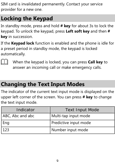  9 SIM card is invalidated permanently. Contact your service provider for a new one. Locking the Keypad In standby mode, press and hold # key for about 3s to lock the keypad. To unlock the keypad, press Left soft key and then # key in succession. If the Keypad lock function is enabled and the phone is idle for a preset period in standby mode, the keypad is locked automatically.  When the keypad is locked, you can press Call key to answer an incoming call or make emergency calls.  Changing the Text Input Modes The indicator of the current text input mode is displayed on the upper left corner of the screen. You can press # key to change the text input mode. Indicator Text Input Mode ABC, Abc and abc Multi-tap input modeEng Predictive input mode123 Number input mode 