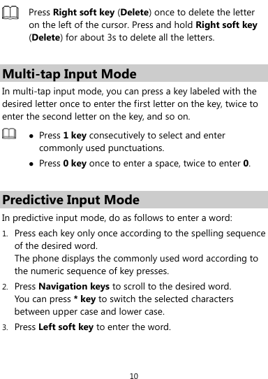 10  Press Right soft key (Delete) once to delete the letter on the left of the cursor. Press and hold Right soft key (Delete) for about 3s to delete all the letters.  Multi-tap Input Mode In multi-tap input mode, you can press a key labeled with the desired letter once to enter the first letter on the key, twice to enter the second letter on the key, and so on.     Press 1 key consecutively to select and enter commonly used punctuations.  Press 0 key once to enter a space, twice to enter 0.  Predictive Input Mode In predictive input mode, do as follows to enter a word: 1. Press each key only once according to the spelling sequence of the desired word.   The phone displays the commonly used word according to the numeric sequence of key presses. 2. Press Navigation keys to scroll to the desired word. You can press * key to switch the selected characters between upper case and lower case. 3. Press Left soft key to enter the word. 