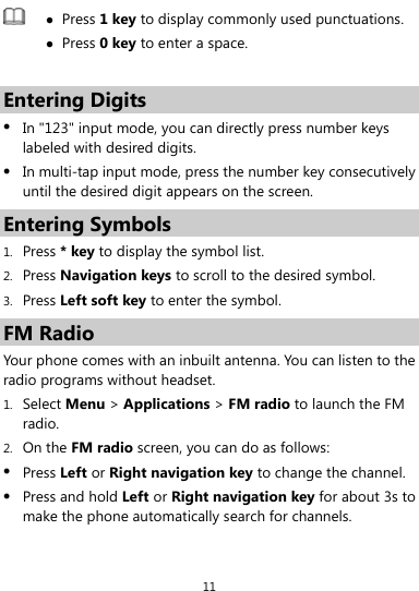  11   Press 1 key to display commonly used punctuations.  Press 0 key to enter a space.  Entering Digits  In &quot;123&quot; input mode, you can directly press number keys labeled with desired digits.  In multi-tap input mode, press the number key consecutively until the desired digit appears on the screen. Entering Symbols 1. Press * key to display the symbol list. 2. Press Navigation keys to scroll to the desired symbol. 3. Press Left soft key to enter the symbol. FM Radio Your phone comes with an inbuilt antenna. You can listen to the radio programs without headset.   1. Select Menu &gt; Applications &gt; FM radio to launch the FM radio. 2. On the FM radio screen, you can do as follows:  Press Left or Right navigation key to change the channel.  Press and hold Left or Right navigation key for about 3s to make the phone automatically search for channels. 