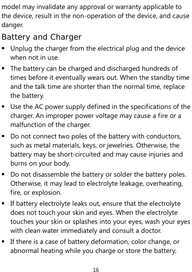 16 model may invalidate any approval or warranty applicable to the device, result in the non-operation of the device, and cause danger. Battery and Charger  Unplug the charger from the electrical plug and the device when not in use.  The battery can be charged and discharged hundreds of times before it eventually wears out. When the standby time and the talk time are shorter than the normal time, replace the battery.  Use the AC power supply defined in the specifications of the charger. An improper power voltage may cause a fire or a malfunction of the charger.  Do not connect two poles of the battery with conductors, such as metal materials, keys, or jewelries. Otherwise, the battery may be short-circuited and may cause injuries and burns on your body.  Do not disassemble the battery or solder the battery poles. Otherwise, it may lead to electrolyte leakage, overheating, fire, or explosion.  If battery electrolyte leaks out, ensure that the electrolyte does not touch your skin and eyes. When the electrolyte touches your skin or splashes into your eyes, wash your eyes with clean water immediately and consult a doctor.  If there is a case of battery deformation, color change, or abnormal heating while you charge or store the battery, 