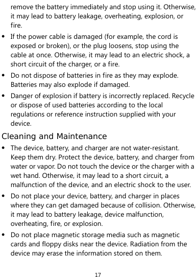  17 remove the battery immediately and stop using it. Otherwise, it may lead to battery leakage, overheating, explosion, or fire.  If the power cable is damaged (for example, the cord is exposed or broken), or the plug loosens, stop using the cable at once. Otherwise, it may lead to an electric shock, a short circuit of the charger, or a fire.  Do not dispose of batteries in fire as they may explode. Batteries may also explode if damaged.  Danger of explosion if battery is incorrectly replaced. Recycle or dispose of used batteries according to the local regulations or reference instruction supplied with your device. Cleaning and Maintenance  The device, battery, and charger are not water-resistant. Keep them dry. Protect the device, battery, and charger from water or vapor. Do not touch the device or the charger with a wet hand. Otherwise, it may lead to a short circuit, a malfunction of the device, and an electric shock to the user.  Do not place your device, battery, and charger in places where they can get damaged because of collision. Otherwise, it may lead to battery leakage, device malfunction, overheating, fire, or explosion.    Do not place magnetic storage media such as magnetic cards and floppy disks near the device. Radiation from the device may erase the information stored on them. 