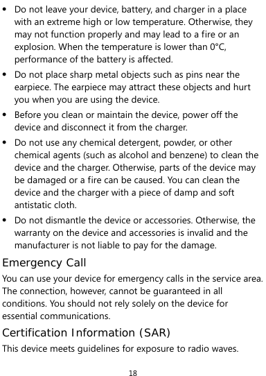  18  Do not leave your device, battery, and charger in a place with an extreme high or low temperature. Otherwise, they may not function properly and may lead to a fire or an explosion. When the temperature is lower than 0°C, performance of the battery is affected.  Do not place sharp metal objects such as pins near the earpiece. The earpiece may attract these objects and hurt you when you are using the device.  Before you clean or maintain the device, power off the device and disconnect it from the charger.    Do not use any chemical detergent, powder, or other chemical agents (such as alcohol and benzene) to clean the device and the charger. Otherwise, parts of the device may be damaged or a fire can be caused. You can clean the device and the charger with a piece of damp and soft antistatic cloth.  Do not dismantle the device or accessories. Otherwise, the warranty on the device and accessories is invalid and the manufacturer is not liable to pay for the damage. Emergency Call You can use your device for emergency calls in the service area. The connection, however, cannot be guaranteed in all conditions. You should not rely solely on the device for essential communications. Certification Information (SAR) This device meets guidelines for exposure to radio waves. 