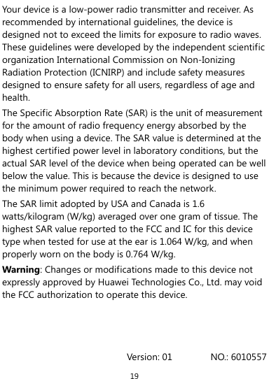  19 Your device is a low-power radio transmitter and receiver. As recommended by international guidelines, the device is designed not to exceed the limits for exposure to radio waves. These guidelines were developed by the independent scientific organization International Commission on Non-Ionizing Radiation Protection (ICNIRP) and include safety measures designed to ensure safety for all users, regardless of age and health.  The Specific Absorption Rate (SAR) is the unit of measurement for the amount of radio frequency energy absorbed by the body when using a device. The SAR value is determined at the highest certified power level in laboratory conditions, but the actual SAR level of the device when being operated can be well below the value. This is because the device is designed to use the minimum power required to reach the network. The SAR limit adopted by USA and Canada is 1.6 watts/kilogram (W/kg) averaged over one gram of tissue. The highest SAR value reported to the FCC and IC for this device type when tested for use at the ear is 1.064 W/kg, and when properly worn on the body is 0.764 W/kg. Warning: Changes or modifications made to this device not expressly approved by Huawei Technologies Co., Ltd. may void the FCC authorization to operate this device.    Version: 01        NO.: 6010557 