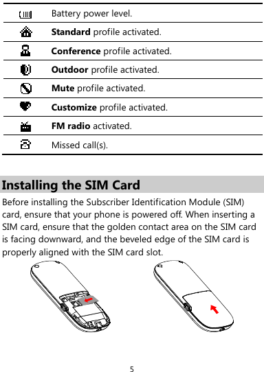  5  Battery power level.  Standard profile activated.  Conference profile activated.  Outdoor profile activated.  Mute profile activated.  Customize profile activated.  FM radio activated.  Missed call(s).  Installing the SIM Card Before installing the Subscriber Identification Module (SIM) card, ensure that your phone is powered off. When inserting a SIM card, ensure that the golden contact area on the SIM card is facing downward, and the beveled edge of the SIM card is properly aligned with the SIM card slot.   