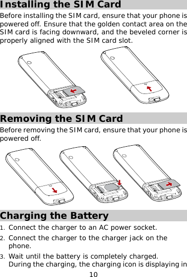 10 Installing the SIM Card Before installing the SIM card, ensure that your phone is powered off. Ensure that the golden contact area on the SIM card is facing downward, and the beveled corner is properly aligned with the SIM card slot.  Removing the SIM Card Before removing the SIM card, ensure that your phone is powered off.  Charging the Battery 1.  Connect the charger to an AC power socket. 2.  Connect the charger to the charger jack on the phone. 3.  Wait until the battery is completely charged.  During the charging, the charging icon is displaying in 
