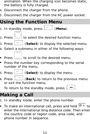 11 animation. When the charging icon becomes static, the battery is fully charged.  4.  Disconnect the charger from the phone. 5.  Disconnect the charger from the AC power socket. Using the Function Menu 1.  In standby mode, press   (Menu). 2.  Press   to select the desired function menu. 3.  Press   (Select) to display the selected menu. 4.  Select a submenu in either of the following ways:   Press   to scroll to the desired menu.   Press the number key corresponding to the serial number of the menu. 5.  Press   (Select) to display the menu. 6.  Press   (Back) to return to the previous menu or exit the function menu. To return to the standby mode, press  . Making a Call 1.  In standby mode, enter the phone number.   To make an international call, press and hold   to enter the international long distance code. Then enter the country code or region code, area code, and phone number in sequence. 