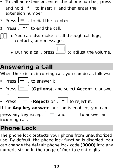 12   To call an extension, enter the phone number, press and hold   to insert P, and then enter the extension number. 2.  Press   to dial the number. 3.  Press   to end the call.   You can also make a call through call logs, contacts, and messages.  During a call, press   to adjust the volume.  Answering a Call When there is an incoming call, you can do as follows:   Press   to answer it.   Press   (Options), and select Accept to answer it.   Press   (Reject) or   to reject it. If the Any key answer function is enabled, you can press any key except   and   to answer an incoming call. Phone Lock The phone lock protects your phone from unauthorized use. By default, the phone lock function is disabled. You can change the default phone lock code (0000) into any numeric string in the range of four to eight digits. 