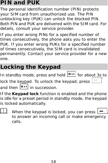 14 PIN and PUK The personal identification number (PIN) protects your SIM card from unauthorized use. The PIN unblocking key (PUK) can unlock the blocked PIN. Both PIN and PUK are delivered with the SIM card. For details, consult your service provider. If you enter wrong PINs for a specified number of times consecutively, the phone asks you to enter the PUK. If you enter wrong PUKs for a specified number of times consecutively, the SIM card is invalidated permanently. Contact your service provider for a new one. Locking the Keypad In standby mode, press and hold    for about 3s to lock the keypad. To unlock the keypad, press   and then   in succession. If the Keypad lock function is enabled and the phone is idle for a preset period in standby mode, the keypad is locked automatically.  When the keypad is locked, you can press   to answer an incoming call or make emergency calls.  