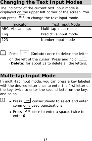 15 Changing the Text Input Modes The indicator of the current text input mode is displayed on the upper left corner of the screen. You can press   to change the text input mode. Indicator  Text Input Mode ABC, Abc and abc  Multi-tap input mode Eng  Predictive input mode 123  Number input mode   Press   (Delete) once to delete the letter on the left of the cursor. Press and hold   (Delete) for about 3s to delete all the letters.  Multi-tap Input Mode In multi-tap input mode, you can press a key labeled with the desired letter once to enter the first letter on the key, twice to enter the second letter on the key, and so on.    Press   consecutively to select and enter commonly used punctuations.  Press   once to enter a space, twice to enter 0.  
