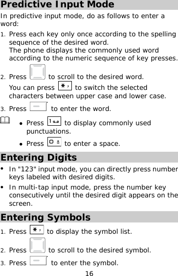16 Predictive Input Mode In predictive input mode, do as follows to enter a word: 1.  Press each key only once according to the spelling sequence of the desired word.  The phone displays the commonly used word according to the numeric sequence of key presses. 2.  Press   to scroll to the desired word. You can press   to switch the selected characters between upper case and lower case. 3.  Press   to enter the word.   Press   to display commonly used punctuations.  Press   to enter a space. Entering Digits   In &quot;123&quot; input mode, you can directly press number keys labeled with desired digits.   In multi-tap input mode, press the number key consecutively until the desired digit appears on the screen. Entering Symbols 1.  Press   to display the symbol list. 2.  Press   to scroll to the desired symbol. 3.  Press   to enter the symbol. 