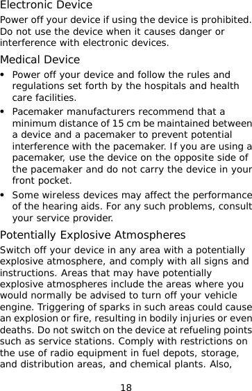 18 Electronic Device Power off your device if using the device is prohibited. Do not use the device when it causes danger or interference with electronic devices. Medical Device   Power off your device and follow the rules and regulations set forth by the hospitals and health care facilities.   Pacemaker manufacturers recommend that a minimum distance of 15 cm be maintained between a device and a pacemaker to prevent potential interference with the pacemaker. If you are using a pacemaker, use the device on the opposite side of the pacemaker and do not carry the device in your front pocket.   Some wireless devices may affect the performance of the hearing aids. For any such problems, consult your service provider. Potentially Explosive Atmospheres Switch off your device in any area with a potentially explosive atmosphere, and comply with all signs and instructions. Areas that may have potentially explosive atmospheres include the areas where you would normally be advised to turn off your vehicle engine. Triggering of sparks in such areas could cause an explosion or fire, resulting in bodily injuries or even deaths. Do not switch on the device at refueling points such as service stations. Comply with restrictions on the use of radio equipment in fuel depots, storage, and distribution areas, and chemical plants. Also, 