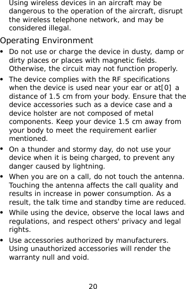 20 Using wireless devices in an aircraft may be dangerous to the operation of the aircraft, disrupt the wireless telephone network, and may be considered illegal.  Operating Environment   Do not use or charge the device in dusty, damp or dirty places or places with magnetic fields. Otherwise, the circuit may not function properly.   The device complies with the RF specifications when the device is used near your ear or at[0] a distance of 1.5 cm from your body. Ensure that the device accessories such as a device case and a device holster are not composed of metal components. Keep your device 1.5 cm away from your body to meet the requirement earlier mentioned.   On a thunder and stormy day, do not use your device when it is being charged, to prevent any danger caused by lightning.   When you are on a call, do not touch the antenna. Touching the antenna affects the call quality and results in increase in power consumption. As a result, the talk time and standby time are reduced.   While using the device, observe the local laws and regulations, and respect others&apos; privacy and legal rights.   Use accessories authorized by manufacturers. Using unauthorized accessories will render the warranty null and void. 