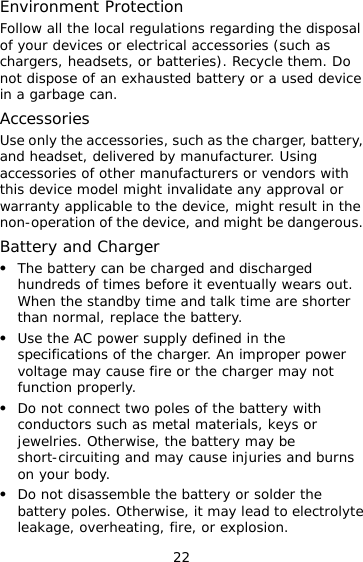 22 Environment Protection Follow all the local regulations regarding the disposal of your devices or electrical accessories (such as chargers, headsets, or batteries). Recycle them. Do not dispose of an exhausted battery or a used device in a garbage can. Accessories Use only the accessories, such as the charger, battery, and headset, delivered by manufacturer. Using accessories of other manufacturers or vendors with this device model might invalidate any approval or warranty applicable to the device, might result in the non-operation of the device, and might be dangerous. Battery and Charger   The battery can be charged and discharged hundreds of times before it eventually wears out. When the standby time and talk time are shorter than normal, replace the battery.   Use the AC power supply defined in the specifications of the charger. An improper power voltage may cause fire or the charger may not function properly.   Do not connect two poles of the battery with conductors such as metal materials, keys or jewelries. Otherwise, the battery may be short-circuiting and may cause injuries and burns on your body.   Do not disassemble the battery or solder the battery poles. Otherwise, it may lead to electrolyte leakage, overheating, fire, or explosion. 