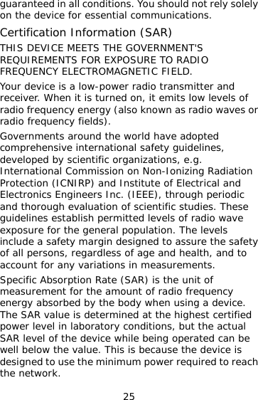 25 guaranteed in all conditions. You should not rely solely on the device for essential communications. Certification Information (SAR) THIS DEVICE MEETS THE GOVERNMENT&apos;S REQUIREMENTS FOR EXPOSURE TO RADIO FREQUENCY ELECTROMAGNETIC FIELD. Your device is a low-power radio transmitter and receiver. When it is turned on, it emits low levels of radio frequency energy (also known as radio waves or radio frequency fields). Governments around the world have adopted comprehensive international safety guidelines, developed by scientific organizations, e.g. International Commission on Non-Ionizing Radiation Protection (ICNIRP) and Institute of Electrical and Electronics Engineers Inc. (IEEE), through periodic and thorough evaluation of scientific studies. These guidelines establish permitted levels of radio wave exposure for the general population. The levels include a safety margin designed to assure the safety of all persons, regardless of age and health, and to account for any variations in measurements. Specific Absorption Rate (SAR) is the unit of measurement for the amount of radio frequency energy absorbed by the body when using a device. The SAR value is determined at the highest certified power level in laboratory conditions, but the actual SAR level of the device while being operated can be well below the value. This is because the device is designed to use the minimum power required to reach the network. 