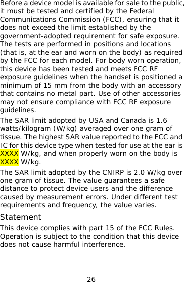 26 Before a device model is available for sale to the public, it must be tested and certified by the Federal Communications Commission (FCC), ensuring that it does not exceed the limit established by the government-adopted requirement for safe exposure. The tests are performed in positions and locations (that is, at the ear and worn on the body) as required by the FCC for each model. For body worn operation, this device has been tested and meets FCC RF exposure guidelines when the handset is positioned a minimum of 15 mm from the body with an accessory that contains no metal part. Use of other accessories may not ensure compliance with FCC RF exposure guidelines. The SAR limit adopted by USA and Canada is 1.6 watts/kilogram (W/kg) averaged over one gram of tissue. The highest SAR value reported to the FCC and IC for this device type when tested for use at the ear is XXXX W/kg, and when properly worn on the body is XXXX W/kg. The SAR limit adopted by the CNIRP is 2.0 W/kg over one gram of tissue. The value guarantees a safe distance to protect device users and the difference caused by measurement errors. Under different test requirements and frequency, the value varies.  Statement This device complies with part 15 of the FCC Rules. Operation is subject to the condition that this device does not cause harmful interference. 