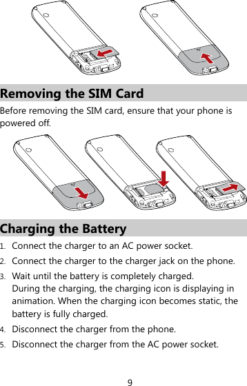 9  Removing the SIM Card Before removing the SIM card, ensure that your phone is powered off.  Charging the Battery 1. Connect the charger to an AC power socket. 2. Connect the charger to the charger jack on the phone. 3. Wait until the battery is completely charged.   During the charging, the charging icon is displaying in animation. When the charging icon becomes static, the battery is fully charged.   4. Disconnect the charger from the phone. 5. Disconnect the charger from the AC power socket. 