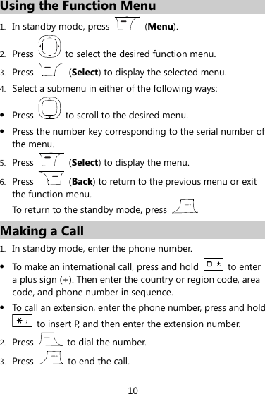 10 Using the Function Menu 1. In standby mode, press    (Menu). 2. Press    to select the desired function menu. 3. Press    (Select) to display the selected menu. 4. Select a submenu in either of the following ways:  Press    to scroll to the desired menu.  Press the number key corresponding to the serial number of the menu. 5. Press    (Select) to display the menu. 6. Press    (Back) to return to the previous menu or exit the function menu. To return to the standby mode, press  . Making a Call 1. In standby mode, enter the phone number.  To make an international call, press and hold    to enter a plus sign (+). Then enter the country or region code, area code, and phone number in sequence.  To call an extension, enter the phone number, press and hold   to insert P, and then enter the extension number. 2. Press    to dial the number. 3. Press    to end the call. 