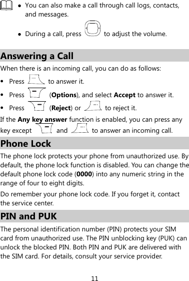 11   You can also make a call through call logs, contacts, and messages.  During a call, press    to adjust the volume.  Answering a Call When there is an incoming call, you can do as follows:  Press   to answer it.  Press    (Options), and select Accept to answer it.  Press    (Reject) or    to reject it. If the Any key answer function is enabled, you can press any key except    and    to answer an incoming call. Phone Lock The phone lock protects your phone from unauthorized use. By default, the phone lock function is disabled. You can change the default phone lock code (0000) into any numeric string in the range of four to eight digits. Do remember your phone lock code. If you forget it, contact the service center. PIN and PUK The personal identification number (PIN) protects your SIM card from unauthorized use. The PIN unblocking key (PUK) can unlock the blocked PIN. Both PIN and PUK are delivered with the SIM card. For details, consult your service provider. 