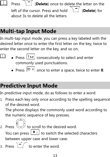 13   Press    (Delete) once to delete the letter on the left of the cursor. Press and hold    (Delete) for about 3s to delete all the letters.  Multi-tap Input Mode In multi-tap input mode, you can press a key labeled with the desired letter once to enter the first letter on the key, twice to enter the second letter on the key, and so on.     Press    consecutively to select and enter commonly used punctuations.  Press    once to enter a space, twice to enter 0.  Predictive Input Mode In predictive input mode, do as follows to enter a word: 1. Press each key only once according to the spelling sequence of the desired word.   The phone displays the commonly used word according to the numeric sequence of key presses. 2. Press    to scroll to the desired word. You can press    to switch the selected characters between upper case and lower case. 3. Press    to enter the word. 
