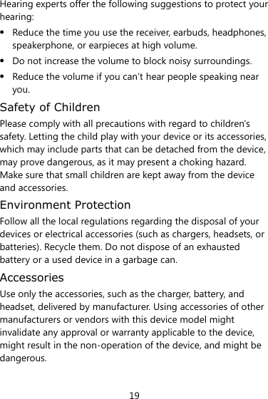19 Hearing experts offer the following suggestions to protect your hearing:  Reduce the time you use the receiver, earbuds, headphones, speakerphone, or earpieces at high volume.  Do not increase the volume to block noisy surroundings.  Reduce the volume if you can’t hear people speaking near you. Safety of Children Please comply with all precautions with regard to children&apos;s safety. Letting the child play with your device or its accessories, which may include parts that can be detached from the device, may prove dangerous, as it may present a choking hazard. Make sure that small children are kept away from the device and accessories. Environment Protection Follow all the local regulations regarding the disposal of your devices or electrical accessories (such as chargers, headsets, or batteries). Recycle them. Do not dispose of an exhausted battery or a used device in a garbage can. Accessories Use only the accessories, such as the charger, battery, and headset, delivered by manufacturer. Using accessories of other manufacturers or vendors with this device model might invalidate any approval or warranty applicable to the device, might result in the non-operation of the device, and might be dangerous. 