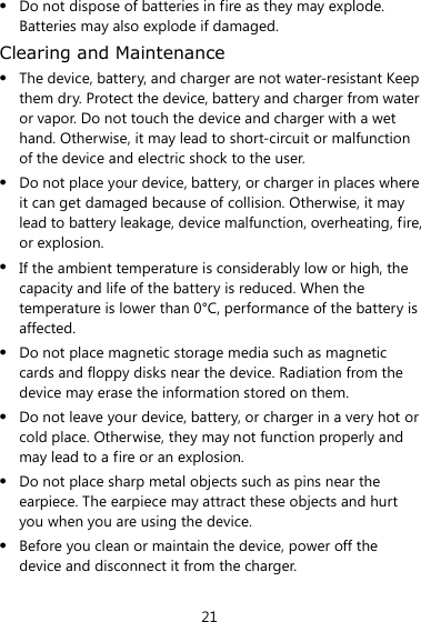 21  Do not dispose of batteries in fire as they may explode. Batteries may also explode if damaged. Clearing and Maintenance  The device, battery, and charger are not water-resistant Keep them dry. Protect the device, battery and charger from water or vapor. Do not touch the device and charger with a wet hand. Otherwise, it may lead to short-circuit or malfunction of the device and electric shock to the user.  Do not place your device, battery, or charger in places where it can get damaged because of collision. Otherwise, it may lead to battery leakage, device malfunction, overheating, fire, or explosion.  If the ambient temperature is considerably low or high, the capacity and life of the battery is reduced. When the temperature is lower than 0°C, performance of the battery is affected.  Do not place magnetic storage media such as magnetic cards and floppy disks near the device. Radiation from the device may erase the information stored on them.  Do not leave your device, battery, or charger in a very hot or cold place. Otherwise, they may not function properly and may lead to a fire or an explosion.  Do not place sharp metal objects such as pins near the earpiece. The earpiece may attract these objects and hurt you when you are using the device.  Before you clean or maintain the device, power off the device and disconnect it from the charger.   