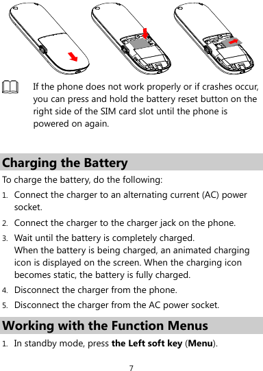  7   If the phone does not work properly or if crashes occur, you can press and hold the battery reset button on the right side of the SIM card slot until the phone is powered on again.  Charging the Battery To charge the battery, do the following: 1. Connect the charger to an alternating current (AC) power socket. 2. Connect the charger to the charger jack on the phone. 3. Wait until the battery is completely charged. When the battery is being charged, an animated charging icon is displayed on the screen. When the charging icon becomes static, the battery is fully charged. 4. Disconnect the charger from the phone. 5. Disconnect the charger from the AC power socket. Working with the Function Menus 1. In standby mode, press the Left soft key (Menu). 