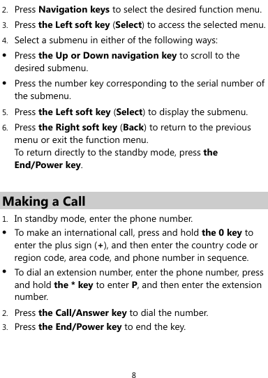  8 2. Press Navigation keys to select the desired function menu. 3. Press the Left soft key (Select) to access the selected menu. 4. Select a submenu in either of the following ways: z Press the Up or Down navigation key to scroll to the desired submenu. z Press the number key corresponding to the serial number of the submenu. 5. Press the Left soft key (Select) to display the submenu. 6. Press the Right soft key (Back) to return to the previous menu or exit the function menu. To return directly to the standby mode, press the End/Power key.  Making a Call 1. In standby mode, enter the phone number. z To make an international call, press and hold the 0 key to enter the plus sign (+), and then enter the country code or region code, area code, and phone number in sequence. z To dial an extension number, enter the phone number, press and hold the * key to enter P, and then enter the extension number. 2. Press the Call/Answer key to dial the number. 3. Press the End/Power key to end the key. 