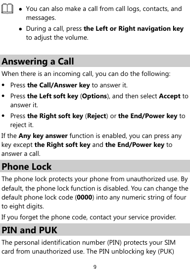  9  z You can also make a call from call logs, contacts, and messages. z During a call, press the Left or Right navigation key to adjust the volume.  Answering a Call When there is an incoming call, you can do the following: z Press the Call/Answer key to answer it. z Press the Left soft key (Options), and then select Accept to answer it. z Press the Right soft key (Reject) or the End/Power key to reject it. If the Any key answer function is enabled, you can press any key except the Right soft key and the End/Power key to answer a call. Phone Lock The phone lock protects your phone from unauthorized use. By default, the phone lock function is disabled. You can change the default phone lock code (0000) into any numeric string of four to eight digits. If you forget the phone code, contact your service provider. PIN and PUK The personal identification number (PIN) protects your SIM card from unauthorized use. The PIN unblocking key (PUK) 