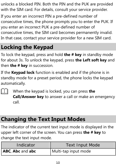  10 unlocks a blocked PIN. Both the PIN and the PUK are provided with the SIM card. For details, consult your service provider. If you enter an incorrect PIN a pre-defined number of consecutive times, the phone prompts you to enter the PUK. If you enter an incorrect PUK a pre-defined number of consecutive times, the SIM card becomes permanently invalid. In that case, contact your service provider for a new SIM card. Locking the Keypad To lock the keypad, press and hold the # key in standby mode for about 3s. To unlock the keypad, press the Left soft key and then the # key in succession. If the Keypad lock function is enabled and if the phone is in standby mode for a preset period, the phone locks the keypad automatically.  When the keypad is locked, you can press the Call/Answer key to answer a call or make an emergency call.  Changing the Text Input Modes The indicator of the current text input mode is displayed in the upper left corner of the screen. You can press the # key to change the text input mode. Indicator Text Input Mode ABC, Abc and abc Multi-tap input mode 