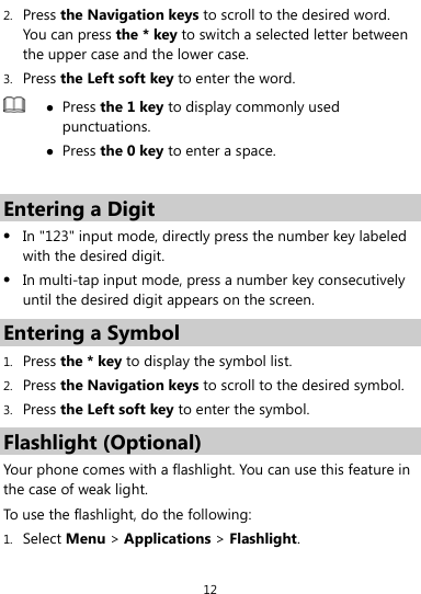  12 2. Press the Navigation keys to scroll to the desired word. You can press the * key to switch a selected letter between the upper case and the lower case. 3. Press the Left soft key to enter the word.  z Press the 1 key to display commonly used punctuations. z Press the 0 key to enter a space.  Entering a Digit z In &quot;123&quot; input mode, directly press the number key labeled with the desired digit. z In multi-tap input mode, press a number key consecutively until the desired digit appears on the screen. Entering a Symbol 1. Press the * key to display the symbol list. 2. Press the Navigation keys to scroll to the desired symbol. 3. Press the Left soft key to enter the symbol. Flashlight (Optional) Your phone comes with a flashlight. You can use this feature in the case of weak light. To use the flashlight, do the following: 1. Select Menu &gt; Applications &gt; Flashlight. 