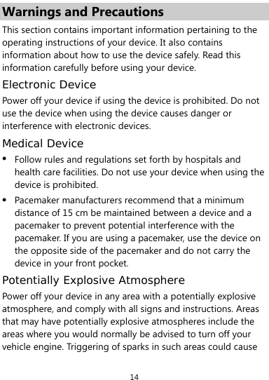  14 Warnings and Precautions This section contains important information pertaining to the operating instructions of your device. It also contains information about how to use the device safely. Read this information carefully before using your device. Electronic Device Power off your device if using the device is prohibited. Do not use the device when using the device causes danger or interference with electronic devices. Medical Device z Follow rules and regulations set forth by hospitals and health care facilities. Do not use your device when using the device is prohibited. z Pacemaker manufacturers recommend that a minimum distance of 15 cm be maintained between a device and a pacemaker to prevent potential interference with the pacemaker. If you are using a pacemaker, use the device on the opposite side of the pacemaker and do not carry the device in your front pocket. Potentially Explosive Atmosphere Power off your device in any area with a potentially explosive atmosphere, and comply with all signs and instructions. Areas that may have potentially explosive atmospheres include the areas where you would normally be advised to turn off your vehicle engine. Triggering of sparks in such areas could cause 