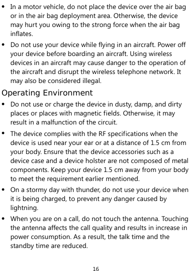  16 z In a motor vehicle, do not place the device over the air bag or in the air bag deployment area. Otherwise, the device may hurt you owing to the strong force when the air bag inflates. z Do not use your device while flying in an aircraft. Power off your device before boarding an aircraft. Using wireless devices in an aircraft may cause danger to the operation of the aircraft and disrupt the wireless telephone network. It may also be considered illegal.   Operating Environment z Do not use or charge the device in dusty, damp, and dirty places or places with magnetic fields. Otherwise, it may result in a malfunction of the circuit. z The device complies with the RF specifications when the device is used near your ear or at a distance of 1.5 cm from your body. Ensure that the device accessories such as a device case and a device holster are not composed of metal components. Keep your device 1.5 cm away from your body to meet the requirement earlier mentioned. z On a stormy day with thunder, do not use your device when it is being charged, to prevent any danger caused by lightning. z When you are on a call, do not touch the antenna. Touching the antenna affects the call quality and results in increase in power consumption. As a result, the talk time and the standby time are reduced. 