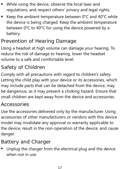  17 z While using the device, observe the local laws and regulations, and respect others&apos; privacy and legal rights. z Keep the ambient temperature between 0°C and 40°C while the device is being charged. Keep the ambient temperature between 0°C to 40°C for using the device powered by a battery. Prevention of Hearing Damage Using a headset at high volume can damage your hearing. To reduce the risk of damage to hearing, lower the headset volume to a safe and comfortable level. Safety of Children Comply with all precautions with regard to children&apos;s safety. Letting the child play with your device or its accessories, which may include parts that can be detached from the device, may be dangerous, as it may present a choking hazard. Ensure that small children are kept away from the device and accessories. Accessories Use the accessories delivered only by the manufacturer. Using accessories of other manufacturers or vendors with this device model may invalidate any approval or warranty applicable to the device, result in the non-operation of the device, and cause danger. Battery and Charger z Unplug the charger from the electrical plug and the device when not in use. 