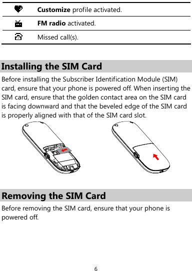  6  Customize profile activated.  FM radio activated.  Missed call(s).  Installing the SIM Card Before installing the Subscriber Identification Module (SIM) card, ensure that your phone is powered off. When inserting the SIM card, ensure that the golden contact area on the SIM card is facing downward and that the beveled edge of the SIM card is properly aligned with that of the SIM card slot.   Removing the SIM Card Before removing the SIM card, ensure that your phone is powered off. 