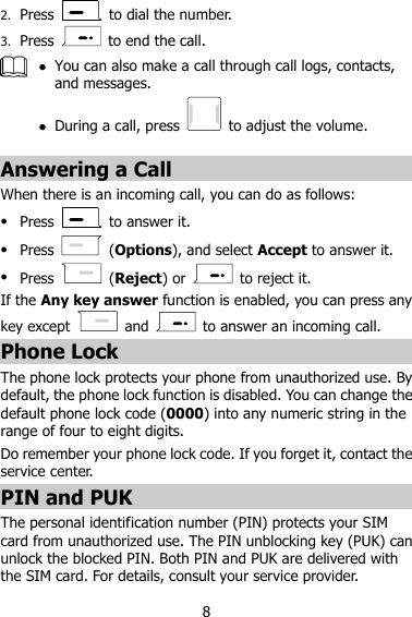 8 2. Press    to dial the number. 3. Press    to end the call.   You can also make a call through call logs, contacts, and messages.  During a call, press    to adjust the volume.  Answering a Call When there is an incoming call, you can do as follows:  Press   to answer it.  Press    (Options), and select Accept to answer it.  Press    (Reject) or    to reject it. If the Any key answer function is enabled, you can press any key except    and    to answer an incoming call. Phone Lock The phone lock protects your phone from unauthorized use. By default, the phone lock function is disabled. You can change the default phone lock code (0000) into any numeric string in the range of four to eight digits. Do remember your phone lock code. If you forget it, contact the service center. PIN and PUK The personal identification number (PIN) protects your SIM card from unauthorized use. The PIN unblocking key (PUK) can unlock the blocked PIN. Both PIN and PUK are delivered with the SIM card. For details, consult your service provider. 