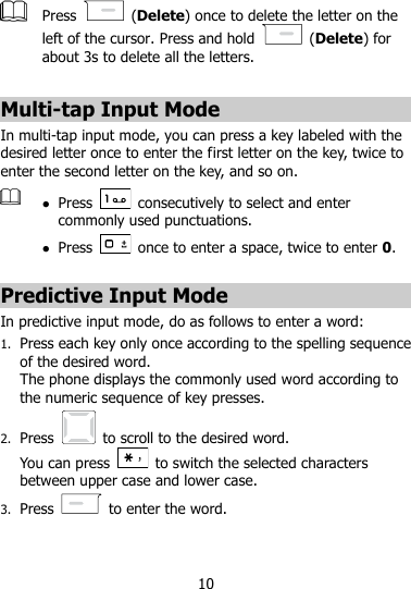 10   Press    (Delete) once to delete the letter on the left of the cursor. Press and hold    (Delete) for about 3s to delete all the letters.  Multi-tap Input Mode In multi-tap input mode, you can press a key labeled with the desired letter once to enter the first letter on the key, twice to enter the second letter on the key, and so on.     Press    consecutively to select and enter commonly used punctuations.  Press    once to enter a space, twice to enter 0.  Predictive Input Mode In predictive input mode, do as follows to enter a word: 1. Press each key only once according to the spelling sequence of the desired word.   The phone displays the commonly used word according to the numeric sequence of key presses. 2. Press    to scroll to the desired word. You can press    to switch the selected characters between upper case and lower case.   3. Press    to enter the word. 