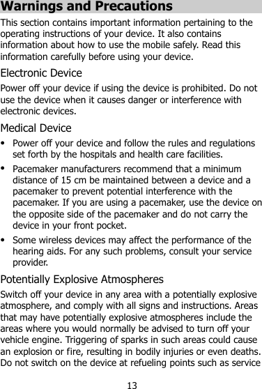 13 Warnings and Precautions This section contains important information pertaining to the operating instructions of your device. It also contains information about how to use the mobile safely. Read this information carefully before using your device. Electronic Device Power off your device if using the device is prohibited. Do not use the device when it causes danger or interference with electronic devices. Medical Device  Power off your device and follow the rules and regulations set forth by the hospitals and health care facilities.  Pacemaker manufacturers recommend that a minimum distance of 15 cm be maintained between a device and a pacemaker to prevent potential interference with the pacemaker. If you are using a pacemaker, use the device on the opposite side of the pacemaker and do not carry the device in your front pocket.  Some wireless devices may affect the performance of the hearing aids. For any such problems, consult your service provider. Potentially Explosive Atmospheres Switch off your device in any area with a potentially explosive atmosphere, and comply with all signs and instructions. Areas that may have potentially explosive atmospheres include the areas where you would normally be advised to turn off your vehicle engine. Triggering of sparks in such areas could cause an explosion or fire, resulting in bodily injuries or even deaths. Do not switch on the device at refueling points such as service 