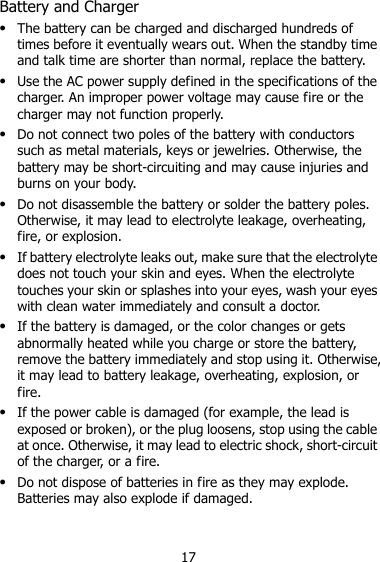 17 Battery and Charger  The battery can be charged and discharged hundreds of times before it eventually wears out. When the standby time and talk time are shorter than normal, replace the battery.  Use the AC power supply defined in the specifications of the charger. An improper power voltage may cause fire or the charger may not function properly.  Do not connect two poles of the battery with conductors such as metal materials, keys or jewelries. Otherwise, the battery may be short-circuiting and may cause injuries and burns on your body.  Do not disassemble the battery or solder the battery poles. Otherwise, it may lead to electrolyte leakage, overheating, fire, or explosion.  If battery electrolyte leaks out, make sure that the electrolyte does not touch your skin and eyes. When the electrolyte touches your skin or splashes into your eyes, wash your eyes with clean water immediately and consult a doctor.  If the battery is damaged, or the color changes or gets abnormally heated while you charge or store the battery, remove the battery immediately and stop using it. Otherwise, it may lead to battery leakage, overheating, explosion, or fire.  If the power cable is damaged (for example, the lead is exposed or broken), or the plug loosens, stop using the cable at once. Otherwise, it may lead to electric shock, short-circuit of the charger, or a fire.  Do not dispose of batteries in fire as they may explode. Batteries may also explode if damaged. 
